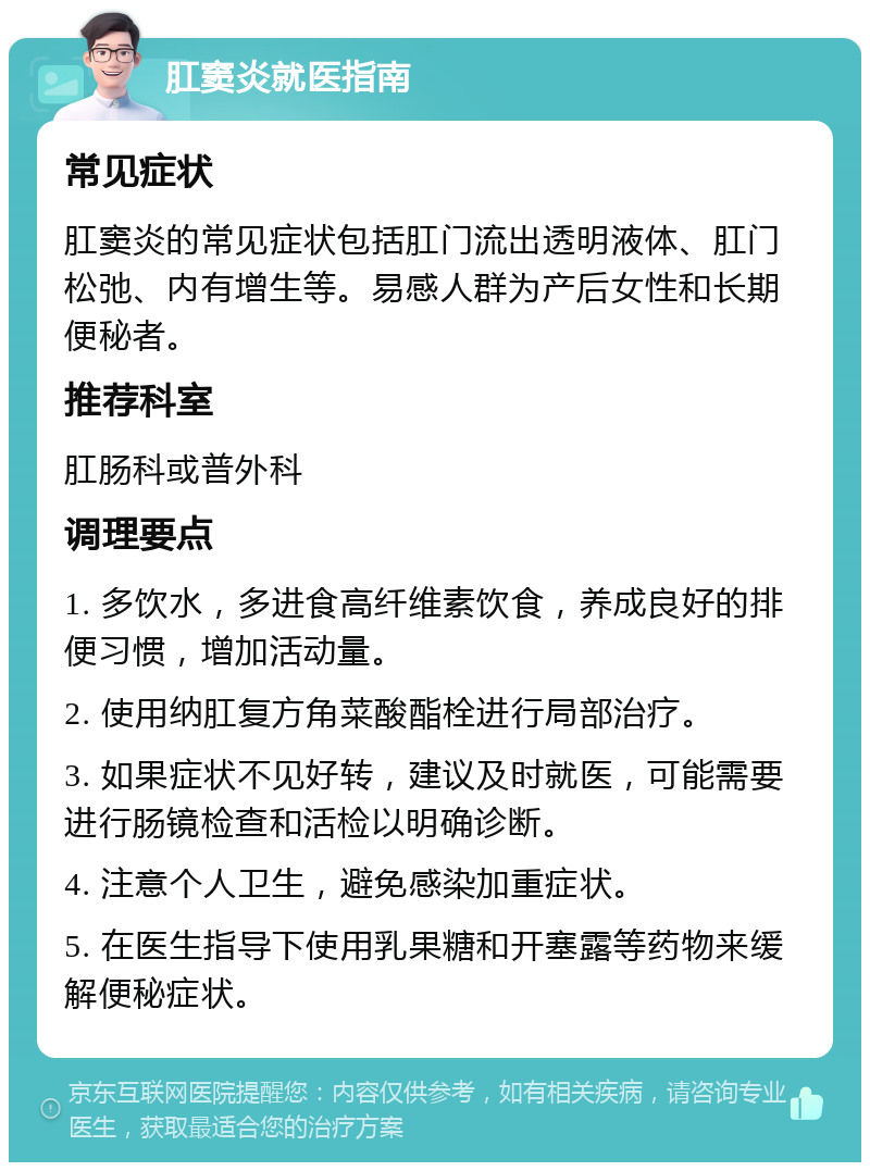 肛窦炎就医指南 常见症状 肛窦炎的常见症状包括肛门流出透明液体、肛门松弛、内有增生等。易感人群为产后女性和长期便秘者。 推荐科室 肛肠科或普外科 调理要点 1. 多饮水，多进食高纤维素饮食，养成良好的排便习惯，增加活动量。 2. 使用纳肛复方角菜酸酯栓进行局部治疗。 3. 如果症状不见好转，建议及时就医，可能需要进行肠镜检查和活检以明确诊断。 4. 注意个人卫生，避免感染加重症状。 5. 在医生指导下使用乳果糖和开塞露等药物来缓解便秘症状。