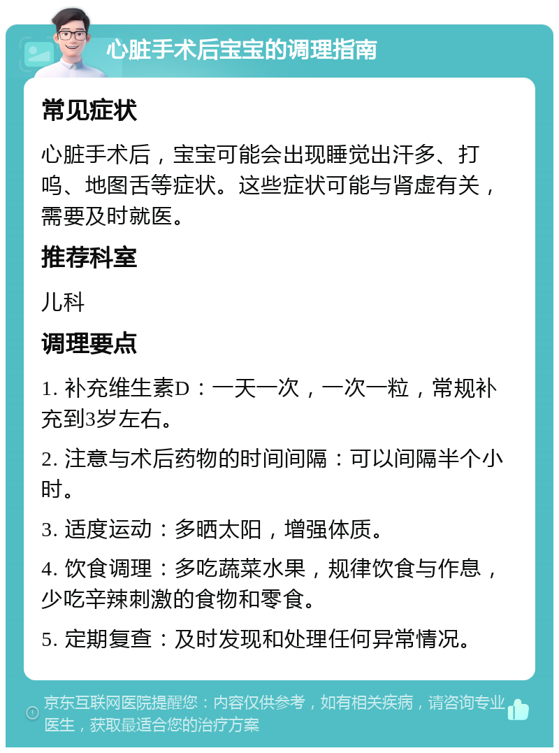 心脏手术后宝宝的调理指南 常见症状 心脏手术后，宝宝可能会出现睡觉出汗多、打呜、地图舌等症状。这些症状可能与肾虚有关，需要及时就医。 推荐科室 儿科 调理要点 1. 补充维生素D：一天一次，一次一粒，常规补充到3岁左右。 2. 注意与术后药物的时间间隔：可以间隔半个小时。 3. 适度运动：多晒太阳，增强体质。 4. 饮食调理：多吃蔬菜水果，规律饮食与作息，少吃辛辣刺激的食物和零食。 5. 定期复查：及时发现和处理任何异常情况。