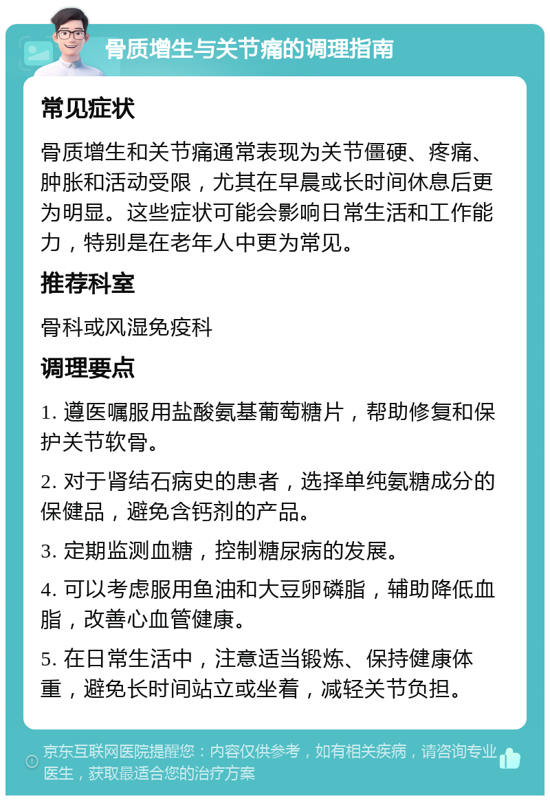 骨质增生与关节痛的调理指南 常见症状 骨质增生和关节痛通常表现为关节僵硬、疼痛、肿胀和活动受限，尤其在早晨或长时间休息后更为明显。这些症状可能会影响日常生活和工作能力，特别是在老年人中更为常见。 推荐科室 骨科或风湿免疫科 调理要点 1. 遵医嘱服用盐酸氨基葡萄糖片，帮助修复和保护关节软骨。 2. 对于肾结石病史的患者，选择单纯氨糖成分的保健品，避免含钙剂的产品。 3. 定期监测血糖，控制糖尿病的发展。 4. 可以考虑服用鱼油和大豆卵磷脂，辅助降低血脂，改善心血管健康。 5. 在日常生活中，注意适当锻炼、保持健康体重，避免长时间站立或坐着，减轻关节负担。