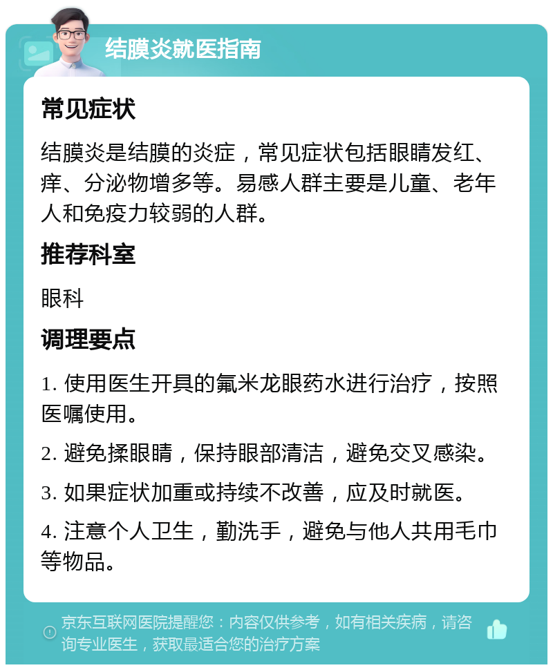 结膜炎就医指南 常见症状 结膜炎是结膜的炎症，常见症状包括眼睛发红、痒、分泌物增多等。易感人群主要是儿童、老年人和免疫力较弱的人群。 推荐科室 眼科 调理要点 1. 使用医生开具的氟米龙眼药水进行治疗，按照医嘱使用。 2. 避免揉眼睛，保持眼部清洁，避免交叉感染。 3. 如果症状加重或持续不改善，应及时就医。 4. 注意个人卫生，勤洗手，避免与他人共用毛巾等物品。