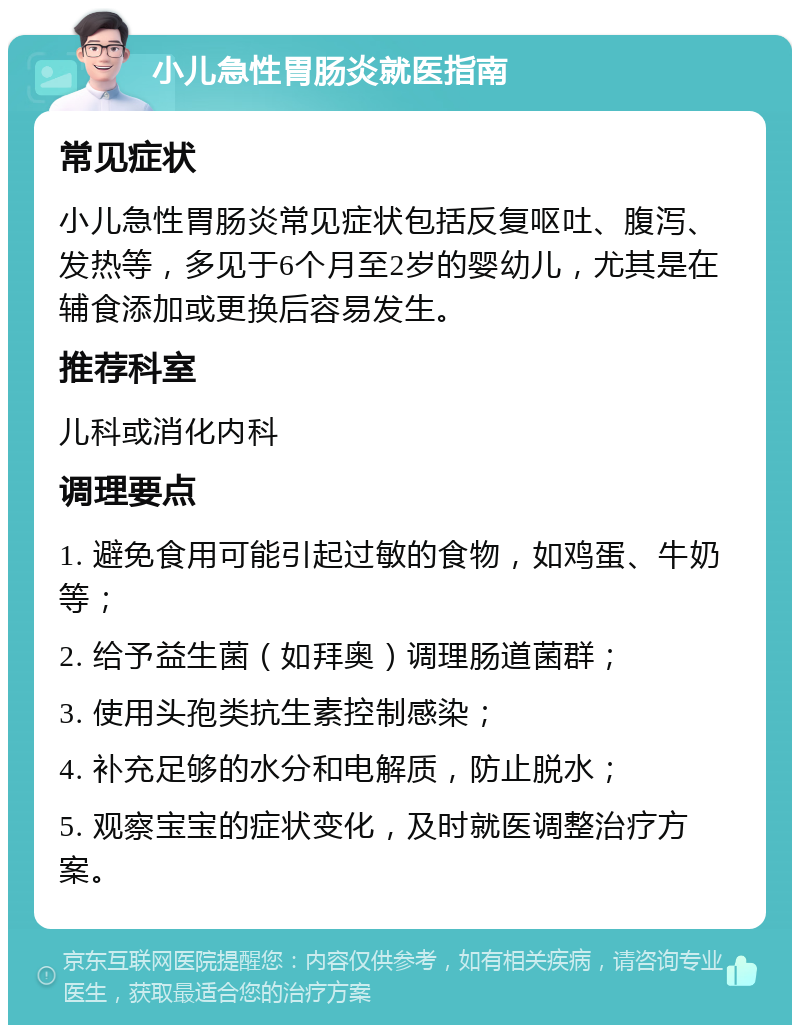 小儿急性胃肠炎就医指南 常见症状 小儿急性胃肠炎常见症状包括反复呕吐、腹泻、发热等，多见于6个月至2岁的婴幼儿，尤其是在辅食添加或更换后容易发生。 推荐科室 儿科或消化内科 调理要点 1. 避免食用可能引起过敏的食物，如鸡蛋、牛奶等； 2. 给予益生菌（如拜奥）调理肠道菌群； 3. 使用头孢类抗生素控制感染； 4. 补充足够的水分和电解质，防止脱水； 5. 观察宝宝的症状变化，及时就医调整治疗方案。