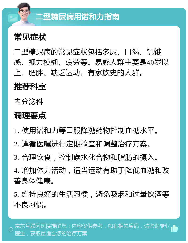 二型糖尿病用诺和力指南 常见症状 二型糖尿病的常见症状包括多尿、口渴、饥饿感、视力模糊、疲劳等。易感人群主要是40岁以上、肥胖、缺乏运动、有家族史的人群。 推荐科室 内分泌科 调理要点 1. 使用诺和力等口服降糖药物控制血糖水平。 2. 遵循医嘱进行定期检查和调整治疗方案。 3. 合理饮食，控制碳水化合物和脂肪的摄入。 4. 增加体力活动，适当运动有助于降低血糖和改善身体健康。 5. 维持良好的生活习惯，避免吸烟和过量饮酒等不良习惯。