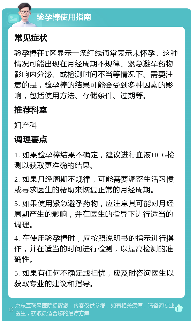 验孕棒使用指南 常见症状 验孕棒在T区显示一条红线通常表示未怀孕。这种情况可能出现在月经周期不规律、紧急避孕药物影响内分泌、或检测时间不当等情况下。需要注意的是，验孕棒的结果可能会受到多种因素的影响，包括使用方法、存储条件、过期等。 推荐科室 妇产科 调理要点 1. 如果验孕棒结果不确定，建议进行血液HCG检测以获取更准确的结果。 2. 如果月经周期不规律，可能需要调整生活习惯或寻求医生的帮助来恢复正常的月经周期。 3. 如果使用紧急避孕药物，应注意其可能对月经周期产生的影响，并在医生的指导下进行适当的调理。 4. 在使用验孕棒时，应按照说明书的指示进行操作，并在适当的时间进行检测，以提高检测的准确性。 5. 如果有任何不确定或担忧，应及时咨询医生以获取专业的建议和指导。