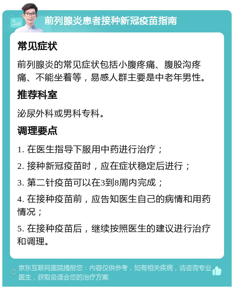 前列腺炎患者接种新冠疫苗指南 常见症状 前列腺炎的常见症状包括小腹疼痛、腹股沟疼痛、不能坐着等，易感人群主要是中老年男性。 推荐科室 泌尿外科或男科专科。 调理要点 1. 在医生指导下服用中药进行治疗； 2. 接种新冠疫苗时，应在症状稳定后进行； 3. 第二针疫苗可以在3到8周内完成； 4. 在接种疫苗前，应告知医生自己的病情和用药情况； 5. 在接种疫苗后，继续按照医生的建议进行治疗和调理。