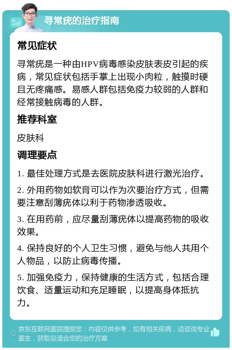 寻常疣的治疗指南 常见症状 寻常疣是一种由HPV病毒感染皮肤表皮引起的疾病，常见症状包括手掌上出现小肉粒，触摸时硬且无疼痛感。易感人群包括免疫力较弱的人群和经常接触病毒的人群。 推荐科室 皮肤科 调理要点 1. 最佳处理方式是去医院皮肤科进行激光治疗。 2. 外用药物如软膏可以作为次要治疗方式，但需要注意刮薄疣体以利于药物渗透吸收。 3. 在用药前，应尽量刮薄疣体以提高药物的吸收效果。 4. 保持良好的个人卫生习惯，避免与他人共用个人物品，以防止病毒传播。 5. 加强免疫力，保持健康的生活方式，包括合理饮食、适量运动和充足睡眠，以提高身体抵抗力。