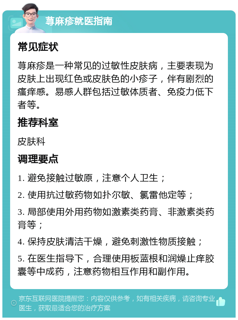 荨麻疹就医指南 常见症状 荨麻疹是一种常见的过敏性皮肤病，主要表现为皮肤上出现红色或皮肤色的小疹子，伴有剧烈的瘙痒感。易感人群包括过敏体质者、免疫力低下者等。 推荐科室 皮肤科 调理要点 1. 避免接触过敏原，注意个人卫生； 2. 使用抗过敏药物如扑尔敏、氯雷他定等； 3. 局部使用外用药物如激素类药膏、非激素类药膏等； 4. 保持皮肤清洁干燥，避免刺激性物质接触； 5. 在医生指导下，合理使用板蓝根和润燥止痒胶囊等中成药，注意药物相互作用和副作用。