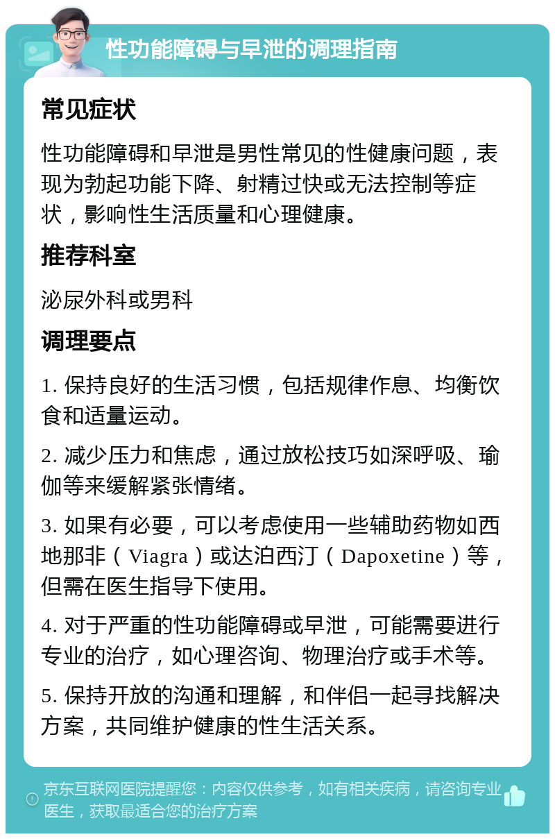 性功能障碍与早泄的调理指南 常见症状 性功能障碍和早泄是男性常见的性健康问题，表现为勃起功能下降、射精过快或无法控制等症状，影响性生活质量和心理健康。 推荐科室 泌尿外科或男科 调理要点 1. 保持良好的生活习惯，包括规律作息、均衡饮食和适量运动。 2. 减少压力和焦虑，通过放松技巧如深呼吸、瑜伽等来缓解紧张情绪。 3. 如果有必要，可以考虑使用一些辅助药物如西地那非（Viagra）或达泊西汀（Dapoxetine）等，但需在医生指导下使用。 4. 对于严重的性功能障碍或早泄，可能需要进行专业的治疗，如心理咨询、物理治疗或手术等。 5. 保持开放的沟通和理解，和伴侣一起寻找解决方案，共同维护健康的性生活关系。