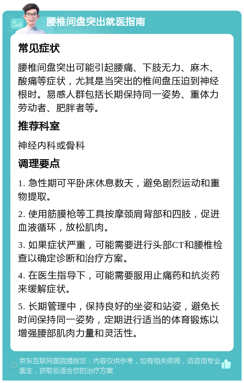 腰椎间盘突出就医指南 常见症状 腰椎间盘突出可能引起腰痛、下肢无力、麻木、酸痛等症状，尤其是当突出的椎间盘压迫到神经根时。易感人群包括长期保持同一姿势、重体力劳动者、肥胖者等。 推荐科室 神经内科或骨科 调理要点 1. 急性期可平卧床休息数天，避免剧烈运动和重物提取。 2. 使用筋膜枪等工具按摩颈肩背部和四肢，促进血液循环，放松肌肉。 3. 如果症状严重，可能需要进行头部CT和腰椎检查以确定诊断和治疗方案。 4. 在医生指导下，可能需要服用止痛药和抗炎药来缓解症状。 5. 长期管理中，保持良好的坐姿和站姿，避免长时间保持同一姿势，定期进行适当的体育锻炼以增强腰部肌肉力量和灵活性。