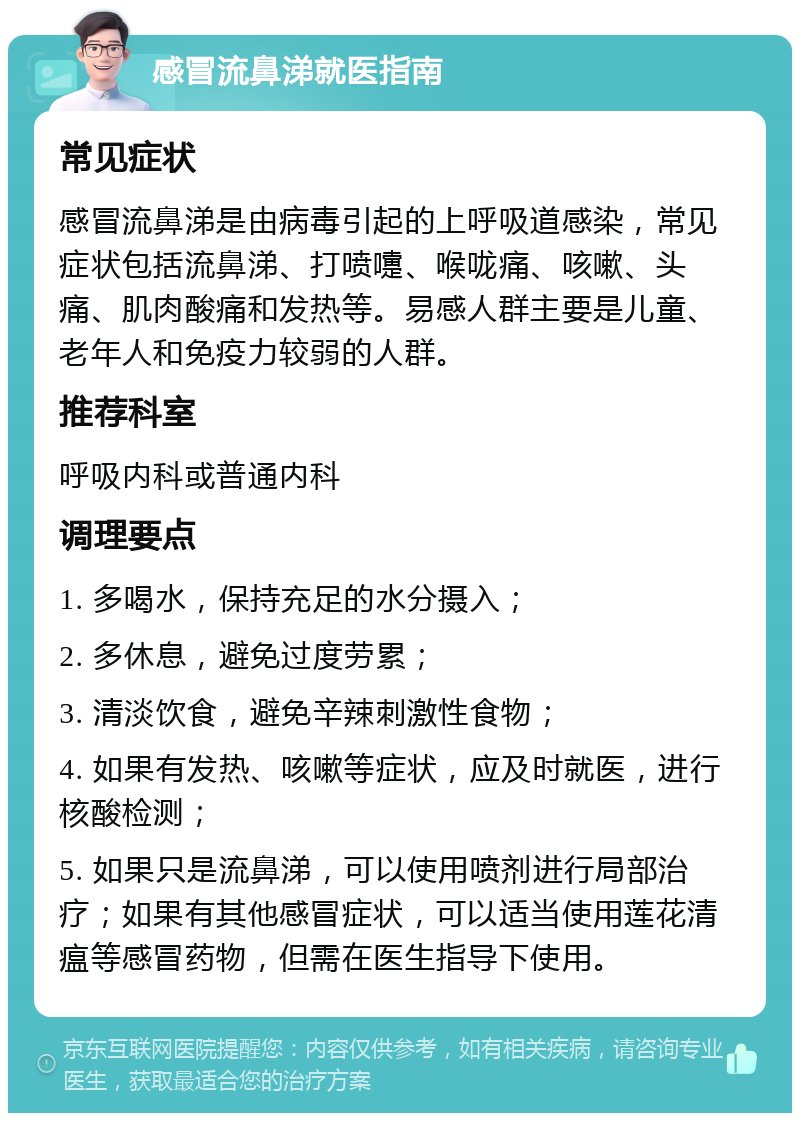 感冒流鼻涕就医指南 常见症状 感冒流鼻涕是由病毒引起的上呼吸道感染，常见症状包括流鼻涕、打喷嚏、喉咙痛、咳嗽、头痛、肌肉酸痛和发热等。易感人群主要是儿童、老年人和免疫力较弱的人群。 推荐科室 呼吸内科或普通内科 调理要点 1. 多喝水，保持充足的水分摄入； 2. 多休息，避免过度劳累； 3. 清淡饮食，避免辛辣刺激性食物； 4. 如果有发热、咳嗽等症状，应及时就医，进行核酸检测； 5. 如果只是流鼻涕，可以使用喷剂进行局部治疗；如果有其他感冒症状，可以适当使用莲花清瘟等感冒药物，但需在医生指导下使用。