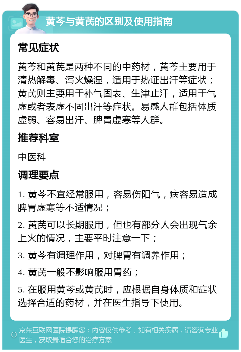 黄芩与黄芪的区别及使用指南 常见症状 黄芩和黄芪是两种不同的中药材，黄芩主要用于清热解毒、泻火燥湿，适用于热证出汗等症状；黄芪则主要用于补气固表、生津止汗，适用于气虚或者表虚不固出汗等症状。易感人群包括体质虚弱、容易出汗、脾胃虚寒等人群。 推荐科室 中医科 调理要点 1. 黄芩不宜经常服用，容易伤阳气，病容易造成脾胃虚寒等不适情况； 2. 黄芪可以长期服用，但也有部分人会出现气余上火的情况，主要平时注意一下； 3. 黄芩有调理作用，对脾胃有调养作用； 4. 黄芪一般不影响服用胃药； 5. 在服用黄芩或黄芪时，应根据自身体质和症状选择合适的药材，并在医生指导下使用。