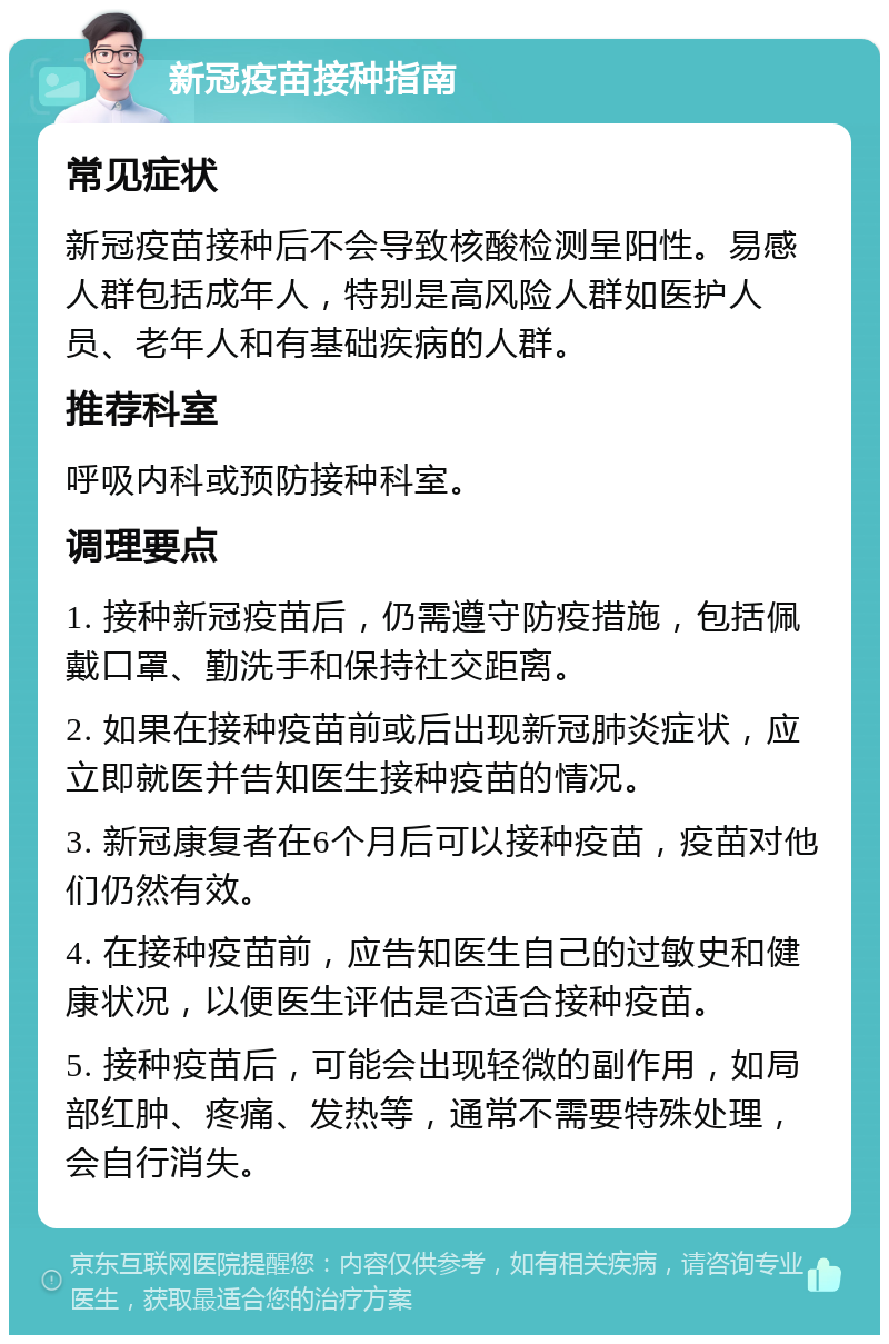 新冠疫苗接种指南 常见症状 新冠疫苗接种后不会导致核酸检测呈阳性。易感人群包括成年人，特别是高风险人群如医护人员、老年人和有基础疾病的人群。 推荐科室 呼吸内科或预防接种科室。 调理要点 1. 接种新冠疫苗后，仍需遵守防疫措施，包括佩戴口罩、勤洗手和保持社交距离。 2. 如果在接种疫苗前或后出现新冠肺炎症状，应立即就医并告知医生接种疫苗的情况。 3. 新冠康复者在6个月后可以接种疫苗，疫苗对他们仍然有效。 4. 在接种疫苗前，应告知医生自己的过敏史和健康状况，以便医生评估是否适合接种疫苗。 5. 接种疫苗后，可能会出现轻微的副作用，如局部红肿、疼痛、发热等，通常不需要特殊处理，会自行消失。