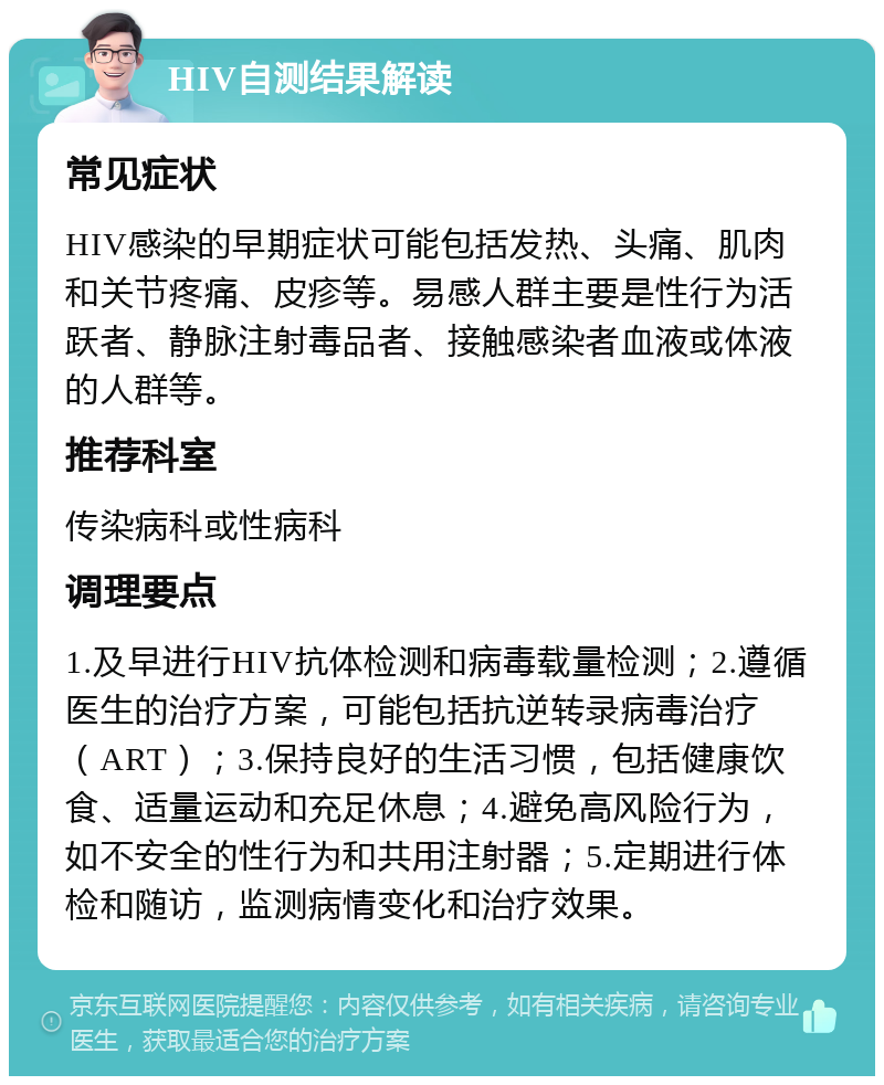 HIV自测结果解读 常见症状 HIV感染的早期症状可能包括发热、头痛、肌肉和关节疼痛、皮疹等。易感人群主要是性行为活跃者、静脉注射毒品者、接触感染者血液或体液的人群等。 推荐科室 传染病科或性病科 调理要点 1.及早进行HIV抗体检测和病毒载量检测；2.遵循医生的治疗方案，可能包括抗逆转录病毒治疗（ART）；3.保持良好的生活习惯，包括健康饮食、适量运动和充足休息；4.避免高风险行为，如不安全的性行为和共用注射器；5.定期进行体检和随访，监测病情变化和治疗效果。