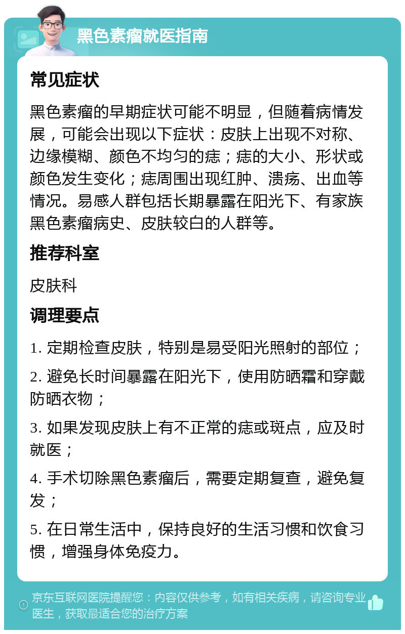 黑色素瘤就医指南 常见症状 黑色素瘤的早期症状可能不明显，但随着病情发展，可能会出现以下症状：皮肤上出现不对称、边缘模糊、颜色不均匀的痣；痣的大小、形状或颜色发生变化；痣周围出现红肿、溃疡、出血等情况。易感人群包括长期暴露在阳光下、有家族黑色素瘤病史、皮肤较白的人群等。 推荐科室 皮肤科 调理要点 1. 定期检查皮肤，特别是易受阳光照射的部位； 2. 避免长时间暴露在阳光下，使用防晒霜和穿戴防晒衣物； 3. 如果发现皮肤上有不正常的痣或斑点，应及时就医； 4. 手术切除黑色素瘤后，需要定期复查，避免复发； 5. 在日常生活中，保持良好的生活习惯和饮食习惯，增强身体免疫力。