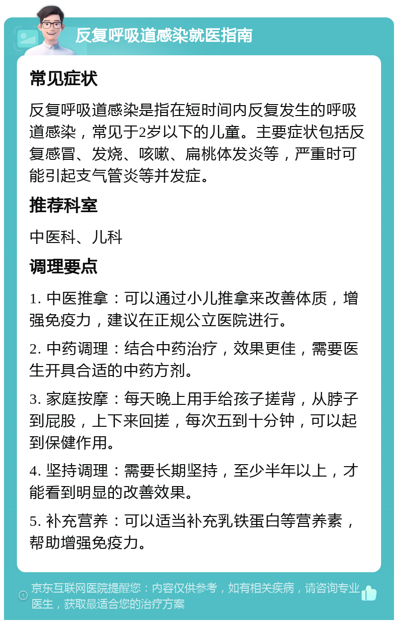 反复呼吸道感染就医指南 常见症状 反复呼吸道感染是指在短时间内反复发生的呼吸道感染，常见于2岁以下的儿童。主要症状包括反复感冒、发烧、咳嗽、扁桃体发炎等，严重时可能引起支气管炎等并发症。 推荐科室 中医科、儿科 调理要点 1. 中医推拿：可以通过小儿推拿来改善体质，增强免疫力，建议在正规公立医院进行。 2. 中药调理：结合中药治疗，效果更佳，需要医生开具合适的中药方剂。 3. 家庭按摩：每天晚上用手给孩子搓背，从脖子到屁股，上下来回搓，每次五到十分钟，可以起到保健作用。 4. 坚持调理：需要长期坚持，至少半年以上，才能看到明显的改善效果。 5. 补充营养：可以适当补充乳铁蛋白等营养素，帮助增强免疫力。