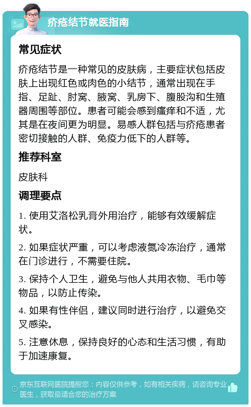 疥疮结节就医指南 常见症状 疥疮结节是一种常见的皮肤病，主要症状包括皮肤上出现红色或肉色的小结节，通常出现在手指、足趾、肘窝、腋窝、乳房下、腹股沟和生殖器周围等部位。患者可能会感到瘙痒和不适，尤其是在夜间更为明显。易感人群包括与疥疮患者密切接触的人群、免疫力低下的人群等。 推荐科室 皮肤科 调理要点 1. 使用艾洛松乳膏外用治疗，能够有效缓解症状。 2. 如果症状严重，可以考虑液氮冷冻治疗，通常在门诊进行，不需要住院。 3. 保持个人卫生，避免与他人共用衣物、毛巾等物品，以防止传染。 4. 如果有性伴侣，建议同时进行治疗，以避免交叉感染。 5. 注意休息，保持良好的心态和生活习惯，有助于加速康复。