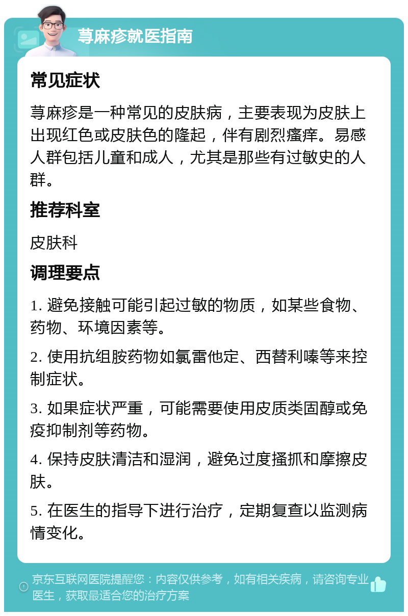 荨麻疹就医指南 常见症状 荨麻疹是一种常见的皮肤病，主要表现为皮肤上出现红色或皮肤色的隆起，伴有剧烈瘙痒。易感人群包括儿童和成人，尤其是那些有过敏史的人群。 推荐科室 皮肤科 调理要点 1. 避免接触可能引起过敏的物质，如某些食物、药物、环境因素等。 2. 使用抗组胺药物如氯雷他定、西替利嗪等来控制症状。 3. 如果症状严重，可能需要使用皮质类固醇或免疫抑制剂等药物。 4. 保持皮肤清洁和湿润，避免过度搔抓和摩擦皮肤。 5. 在医生的指导下进行治疗，定期复查以监测病情变化。