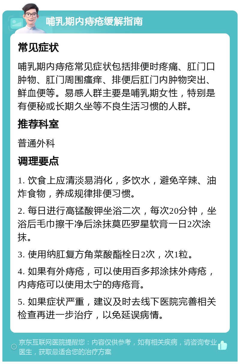 哺乳期内痔疮缓解指南 常见症状 哺乳期内痔疮常见症状包括排便时疼痛、肛门口肿物、肛门周围瘙痒、排便后肛门内肿物突出、鲜血便等。易感人群主要是哺乳期女性，特别是有便秘或长期久坐等不良生活习惯的人群。 推荐科室 普通外科 调理要点 1. 饮食上应清淡易消化，多饮水，避免辛辣、油炸食物，养成规律排便习惯。 2. 每日进行高锰酸钾坐浴二次，每次20分钟，坐浴后毛巾擦干净后涂抹莫匹罗星软膏一日2次涂抹。 3. 使用纳肛复方角菜酸酯栓日2次，次1粒。 4. 如果有外痔疮，可以使用百多邦涂抹外痔疮，内痔疮可以使用太宁的痔疮膏。 5. 如果症状严重，建议及时去线下医院完善相关检查再进一步治疗，以免延误病情。