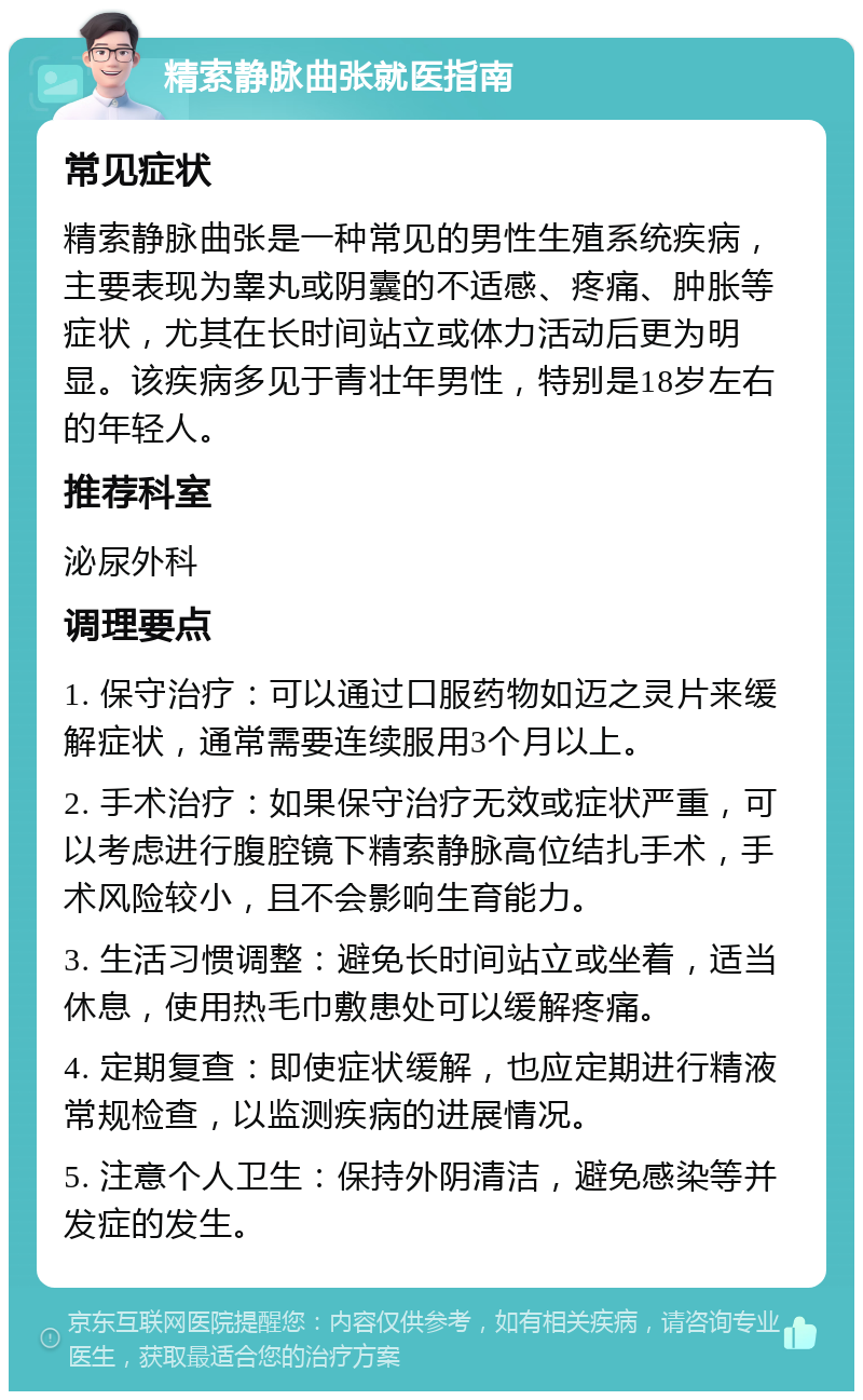 精索静脉曲张就医指南 常见症状 精索静脉曲张是一种常见的男性生殖系统疾病，主要表现为睾丸或阴囊的不适感、疼痛、肿胀等症状，尤其在长时间站立或体力活动后更为明显。该疾病多见于青壮年男性，特别是18岁左右的年轻人。 推荐科室 泌尿外科 调理要点 1. 保守治疗：可以通过口服药物如迈之灵片来缓解症状，通常需要连续服用3个月以上。 2. 手术治疗：如果保守治疗无效或症状严重，可以考虑进行腹腔镜下精索静脉高位结扎手术，手术风险较小，且不会影响生育能力。 3. 生活习惯调整：避免长时间站立或坐着，适当休息，使用热毛巾敷患处可以缓解疼痛。 4. 定期复查：即使症状缓解，也应定期进行精液常规检查，以监测疾病的进展情况。 5. 注意个人卫生：保持外阴清洁，避免感染等并发症的发生。