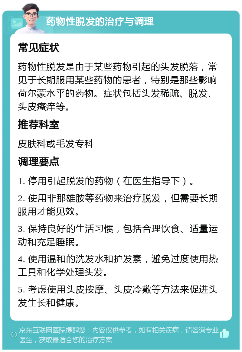 药物性脱发的治疗与调理 常见症状 药物性脱发是由于某些药物引起的头发脱落，常见于长期服用某些药物的患者，特别是那些影响荷尔蒙水平的药物。症状包括头发稀疏、脱发、头皮瘙痒等。 推荐科室 皮肤科或毛发专科 调理要点 1. 停用引起脱发的药物（在医生指导下）。 2. 使用非那雄胺等药物来治疗脱发，但需要长期服用才能见效。 3. 保持良好的生活习惯，包括合理饮食、适量运动和充足睡眠。 4. 使用温和的洗发水和护发素，避免过度使用热工具和化学处理头发。 5. 考虑使用头皮按摩、头皮冷敷等方法来促进头发生长和健康。