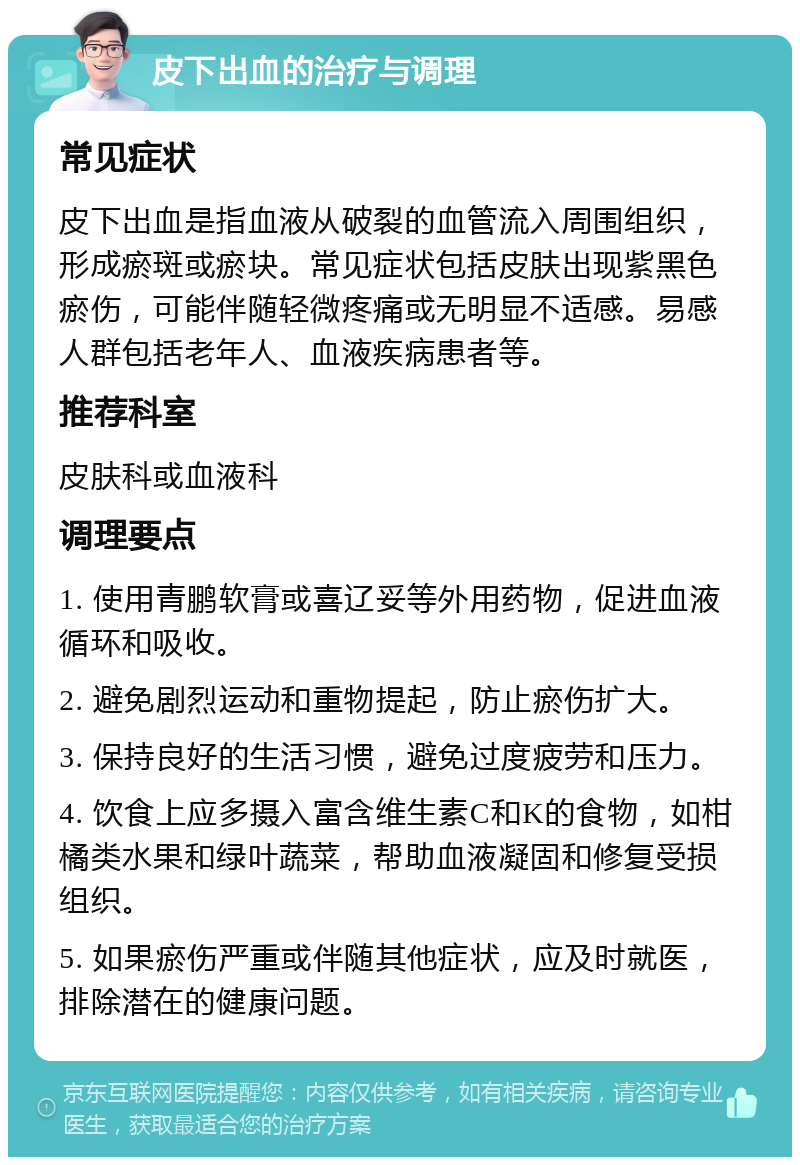 皮下出血的治疗与调理 常见症状 皮下出血是指血液从破裂的血管流入周围组织，形成瘀斑或瘀块。常见症状包括皮肤出现紫黑色瘀伤，可能伴随轻微疼痛或无明显不适感。易感人群包括老年人、血液疾病患者等。 推荐科室 皮肤科或血液科 调理要点 1. 使用青鹏软膏或喜辽妥等外用药物，促进血液循环和吸收。 2. 避免剧烈运动和重物提起，防止瘀伤扩大。 3. 保持良好的生活习惯，避免过度疲劳和压力。 4. 饮食上应多摄入富含维生素C和K的食物，如柑橘类水果和绿叶蔬菜，帮助血液凝固和修复受损组织。 5. 如果瘀伤严重或伴随其他症状，应及时就医，排除潜在的健康问题。