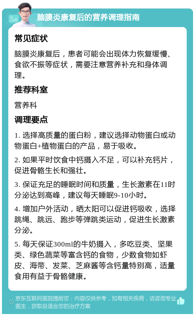 脑膜炎康复后的营养调理指南 常见症状 脑膜炎康复后，患者可能会出现体力恢复缓慢、食欲不振等症状，需要注意营养补充和身体调理。 推荐科室 营养科 调理要点 1. 选择高质量的蛋白粉，建议选择动物蛋白或动物蛋白+植物蛋白的产品，易于吸收。 2. 如果平时饮食中钙摄入不足，可以补充钙片，促进骨骼生长和强壮。 3. 保证充足的睡眠时间和质量，生长激素在11时分泌达到高峰，建议每天睡眠9-10小时。 4. 增加户外活动，晒太阳可以促进钙吸收，选择跳绳、跳远、跑步等弹跳类运动，促进生长激素分泌。 5. 每天保证300ml的牛奶摄入，多吃豆类、坚果类、绿色蔬菜等富含钙的食物，少数食物如虾皮、海带、发菜、芝麻酱等含钙量特别高，适量食用有益于骨骼健康。