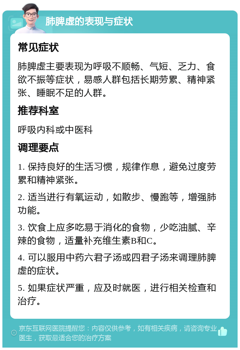 肺脾虚的表现与症状 常见症状 肺脾虚主要表现为呼吸不顺畅、气短、乏力、食欲不振等症状，易感人群包括长期劳累、精神紧张、睡眠不足的人群。 推荐科室 呼吸内科或中医科 调理要点 1. 保持良好的生活习惯，规律作息，避免过度劳累和精神紧张。 2. 适当进行有氧运动，如散步、慢跑等，增强肺功能。 3. 饮食上应多吃易于消化的食物，少吃油腻、辛辣的食物，适量补充维生素B和C。 4. 可以服用中药六君子汤或四君子汤来调理肺脾虚的症状。 5. 如果症状严重，应及时就医，进行相关检查和治疗。