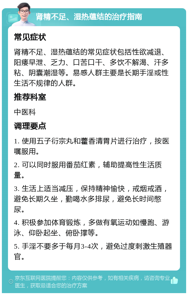 肾精不足、湿热蕴结的治疗指南 常见症状 肾精不足、湿热蕴结的常见症状包括性欲减退、阳痿早泄、乏力、口苦口干、多饮不解渴、汗多粘、阴囊潮湿等。易感人群主要是长期手淫或性生活不规律的人群。 推荐科室 中医科 调理要点 1. 使用五子衍宗丸和藿香清胃片进行治疗，按医嘱服用。 2. 可以同时服用番茄红素，辅助提高性生活质量。 3. 生活上适当减压，保持精神愉快，戒烟戒酒，避免长期久坐，勤喝水多排尿，避免长时间憋尿。 4. 积极参加体育锻炼，多做有氧运动如慢跑、游泳、仰卧起坐、俯卧撑等。 5. 手淫不要多于每月3-4次，避免过度刺激生殖器官。