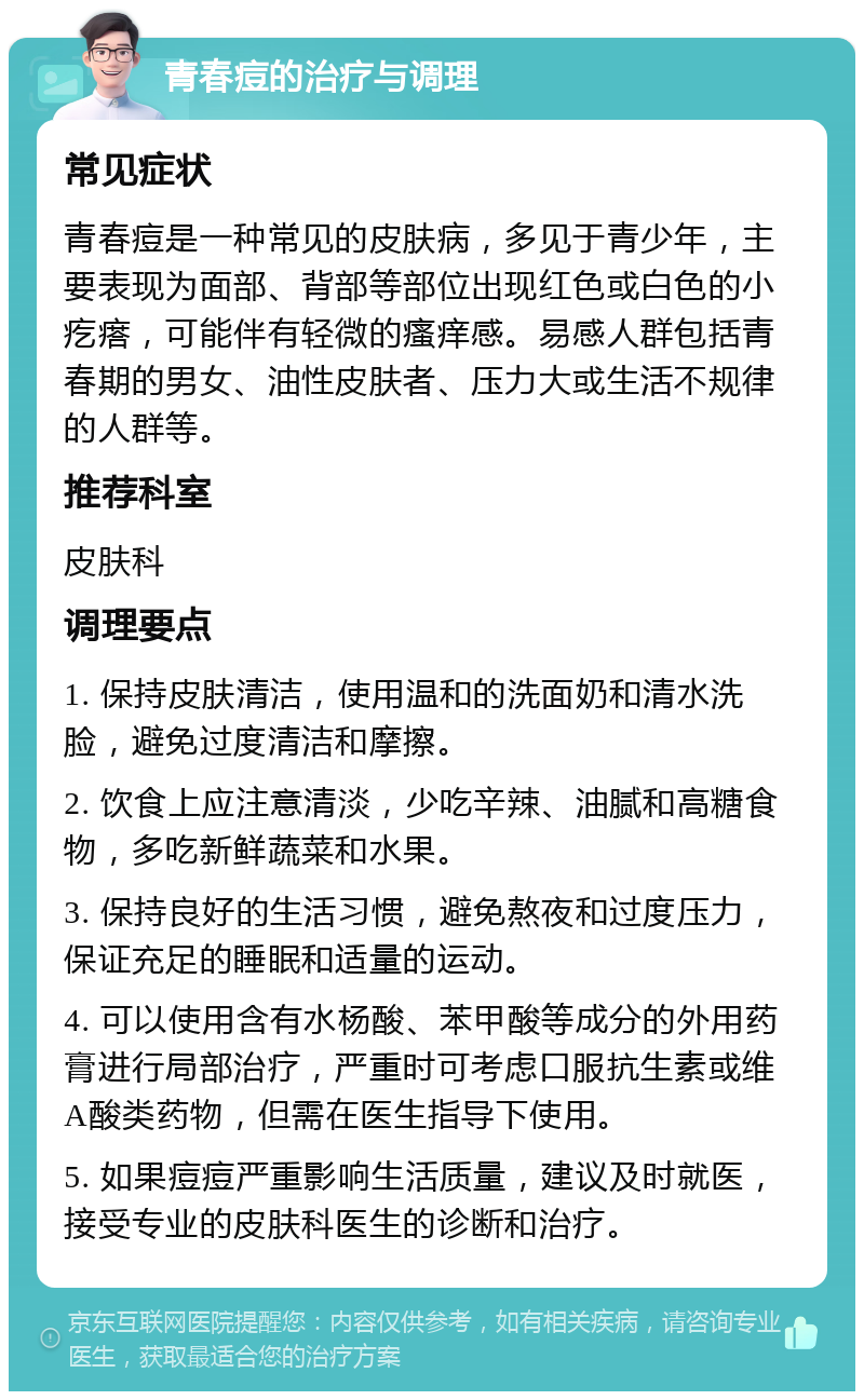 青春痘的治疗与调理 常见症状 青春痘是一种常见的皮肤病，多见于青少年，主要表现为面部、背部等部位出现红色或白色的小疙瘩，可能伴有轻微的瘙痒感。易感人群包括青春期的男女、油性皮肤者、压力大或生活不规律的人群等。 推荐科室 皮肤科 调理要点 1. 保持皮肤清洁，使用温和的洗面奶和清水洗脸，避免过度清洁和摩擦。 2. 饮食上应注意清淡，少吃辛辣、油腻和高糖食物，多吃新鲜蔬菜和水果。 3. 保持良好的生活习惯，避免熬夜和过度压力，保证充足的睡眠和适量的运动。 4. 可以使用含有水杨酸、苯甲酸等成分的外用药膏进行局部治疗，严重时可考虑口服抗生素或维A酸类药物，但需在医生指导下使用。 5. 如果痘痘严重影响生活质量，建议及时就医，接受专业的皮肤科医生的诊断和治疗。