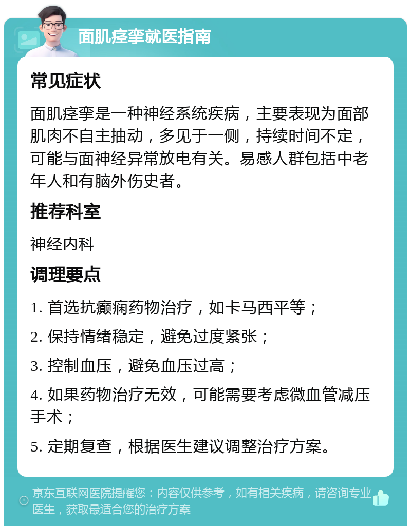 面肌痉挛就医指南 常见症状 面肌痉挛是一种神经系统疾病，主要表现为面部肌肉不自主抽动，多见于一侧，持续时间不定，可能与面神经异常放电有关。易感人群包括中老年人和有脑外伤史者。 推荐科室 神经内科 调理要点 1. 首选抗癫痫药物治疗，如卡马西平等； 2. 保持情绪稳定，避免过度紧张； 3. 控制血压，避免血压过高； 4. 如果药物治疗无效，可能需要考虑微血管减压手术； 5. 定期复查，根据医生建议调整治疗方案。