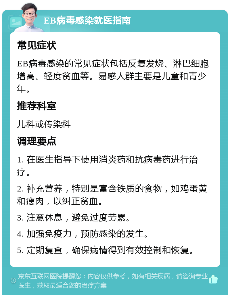 EB病毒感染就医指南 常见症状 EB病毒感染的常见症状包括反复发烧、淋巴细胞增高、轻度贫血等。易感人群主要是儿童和青少年。 推荐科室 儿科或传染科 调理要点 1. 在医生指导下使用消炎药和抗病毒药进行治疗。 2. 补充营养，特别是富含铁质的食物，如鸡蛋黄和瘦肉，以纠正贫血。 3. 注意休息，避免过度劳累。 4. 加强免疫力，预防感染的发生。 5. 定期复查，确保病情得到有效控制和恢复。