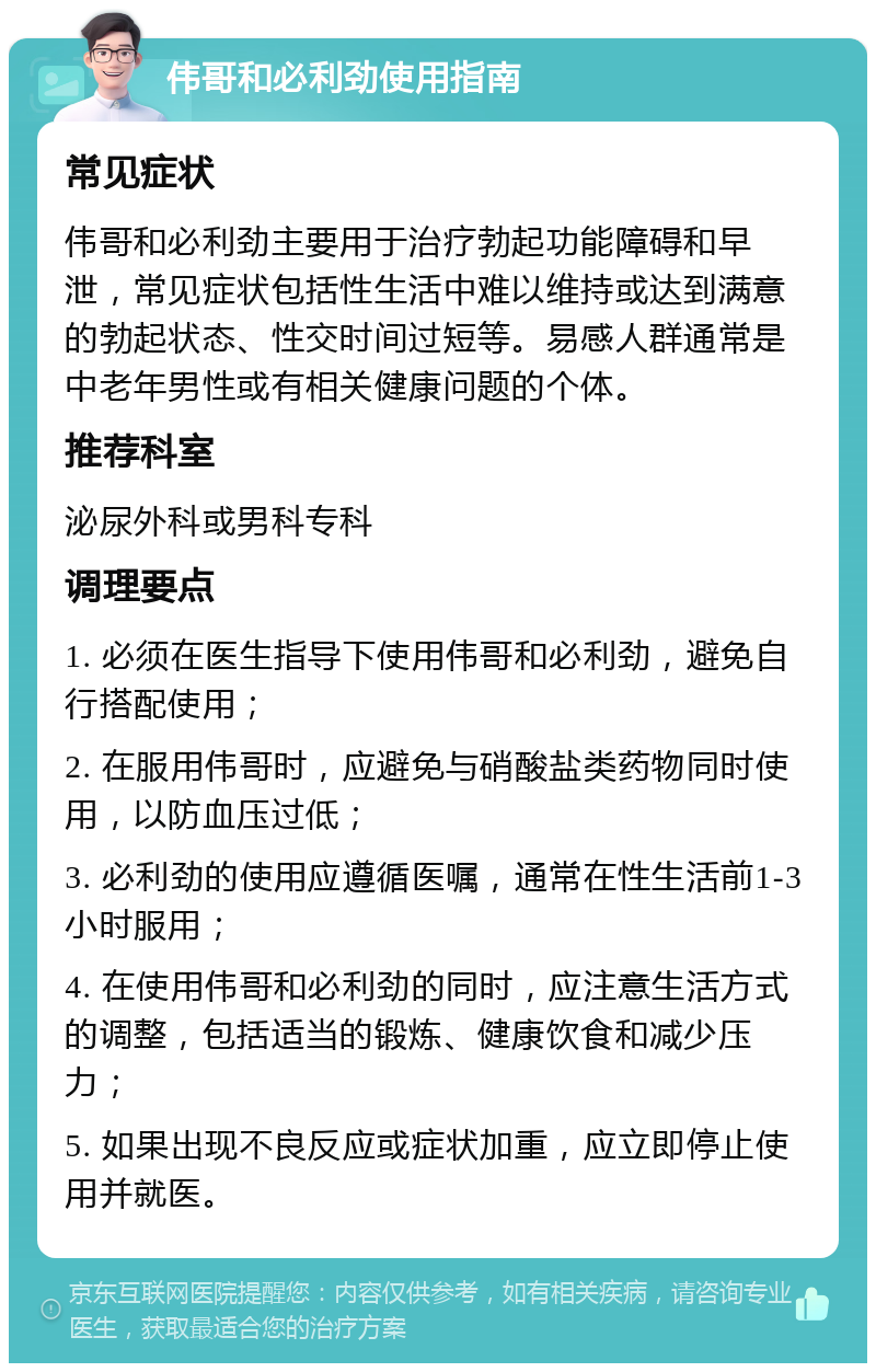 伟哥和必利劲使用指南 常见症状 伟哥和必利劲主要用于治疗勃起功能障碍和早泄，常见症状包括性生活中难以维持或达到满意的勃起状态、性交时间过短等。易感人群通常是中老年男性或有相关健康问题的个体。 推荐科室 泌尿外科或男科专科 调理要点 1. 必须在医生指导下使用伟哥和必利劲，避免自行搭配使用； 2. 在服用伟哥时，应避免与硝酸盐类药物同时使用，以防血压过低； 3. 必利劲的使用应遵循医嘱，通常在性生活前1-3小时服用； 4. 在使用伟哥和必利劲的同时，应注意生活方式的调整，包括适当的锻炼、健康饮食和减少压力； 5. 如果出现不良反应或症状加重，应立即停止使用并就医。