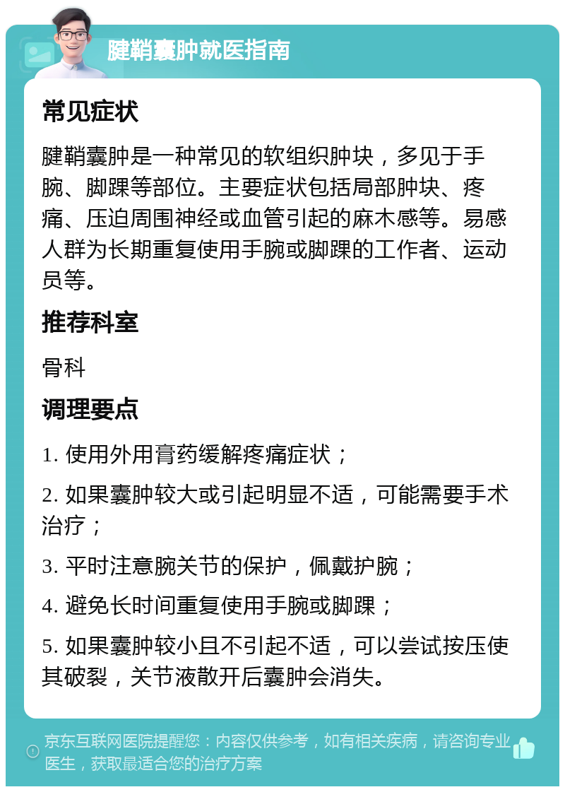 腱鞘囊肿就医指南 常见症状 腱鞘囊肿是一种常见的软组织肿块，多见于手腕、脚踝等部位。主要症状包括局部肿块、疼痛、压迫周围神经或血管引起的麻木感等。易感人群为长期重复使用手腕或脚踝的工作者、运动员等。 推荐科室 骨科 调理要点 1. 使用外用膏药缓解疼痛症状； 2. 如果囊肿较大或引起明显不适，可能需要手术治疗； 3. 平时注意腕关节的保护，佩戴护腕； 4. 避免长时间重复使用手腕或脚踝； 5. 如果囊肿较小且不引起不适，可以尝试按压使其破裂，关节液散开后囊肿会消失。