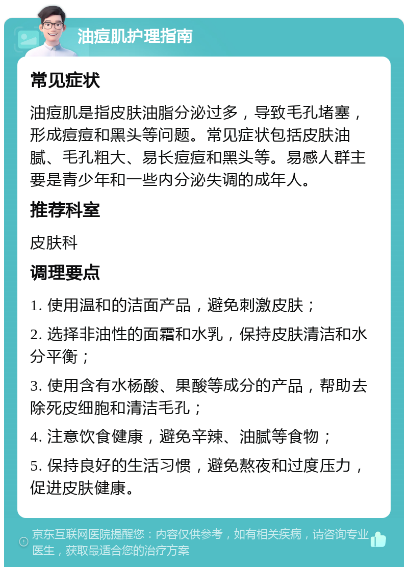 油痘肌护理指南 常见症状 油痘肌是指皮肤油脂分泌过多，导致毛孔堵塞，形成痘痘和黑头等问题。常见症状包括皮肤油腻、毛孔粗大、易长痘痘和黑头等。易感人群主要是青少年和一些内分泌失调的成年人。 推荐科室 皮肤科 调理要点 1. 使用温和的洁面产品，避免刺激皮肤； 2. 选择非油性的面霜和水乳，保持皮肤清洁和水分平衡； 3. 使用含有水杨酸、果酸等成分的产品，帮助去除死皮细胞和清洁毛孔； 4. 注意饮食健康，避免辛辣、油腻等食物； 5. 保持良好的生活习惯，避免熬夜和过度压力，促进皮肤健康。