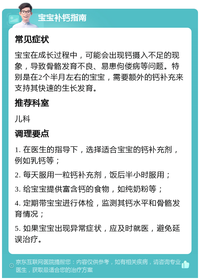 宝宝补钙指南 常见症状 宝宝在成长过程中，可能会出现钙摄入不足的现象，导致骨骼发育不良、易患佝偻病等问题。特别是在2个半月左右的宝宝，需要额外的钙补充来支持其快速的生长发育。 推荐科室 儿科 调理要点 1. 在医生的指导下，选择适合宝宝的钙补充剂，例如乳钙等； 2. 每天服用一粒钙补充剂，饭后半小时服用； 3. 给宝宝提供富含钙的食物，如纯奶粉等； 4. 定期带宝宝进行体检，监测其钙水平和骨骼发育情况； 5. 如果宝宝出现异常症状，应及时就医，避免延误治疗。