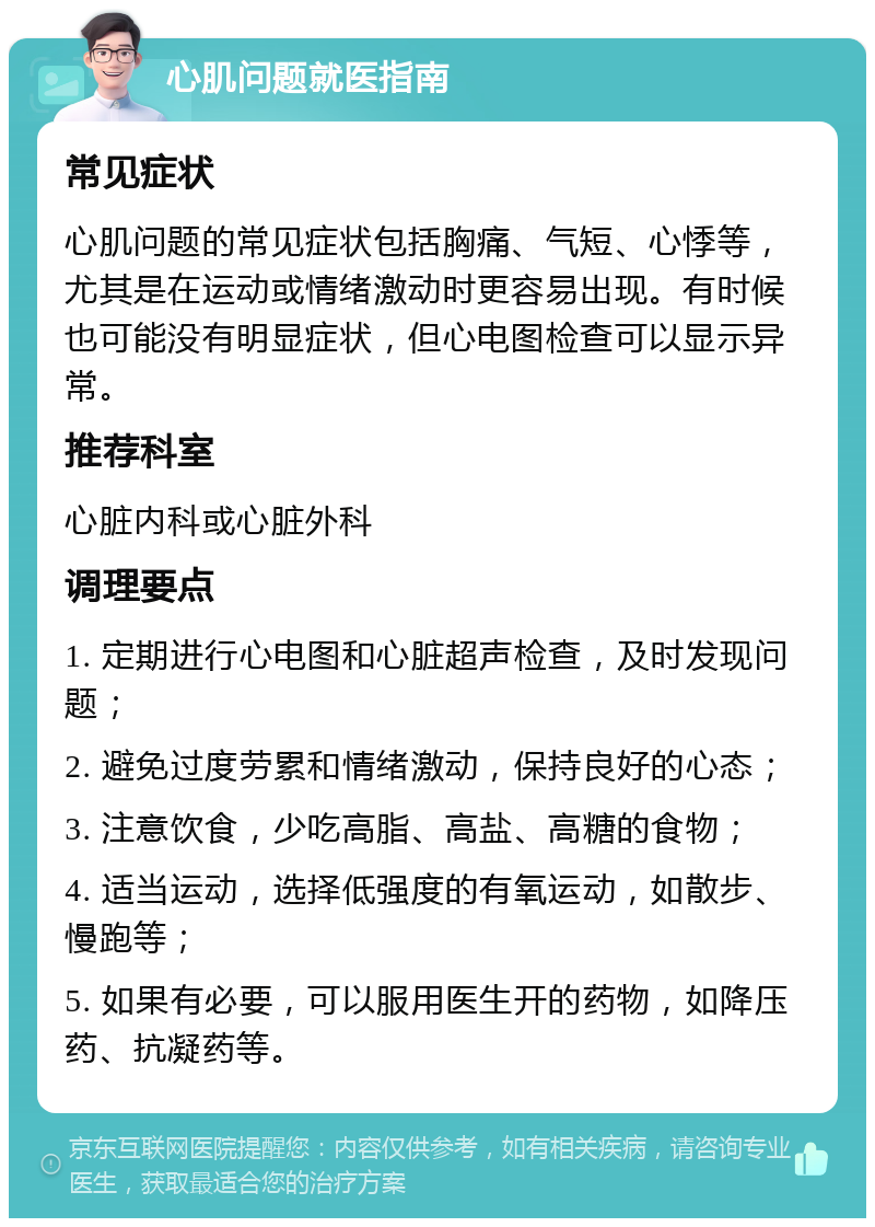 心肌问题就医指南 常见症状 心肌问题的常见症状包括胸痛、气短、心悸等，尤其是在运动或情绪激动时更容易出现。有时候也可能没有明显症状，但心电图检查可以显示异常。 推荐科室 心脏内科或心脏外科 调理要点 1. 定期进行心电图和心脏超声检查，及时发现问题； 2. 避免过度劳累和情绪激动，保持良好的心态； 3. 注意饮食，少吃高脂、高盐、高糖的食物； 4. 适当运动，选择低强度的有氧运动，如散步、慢跑等； 5. 如果有必要，可以服用医生开的药物，如降压药、抗凝药等。