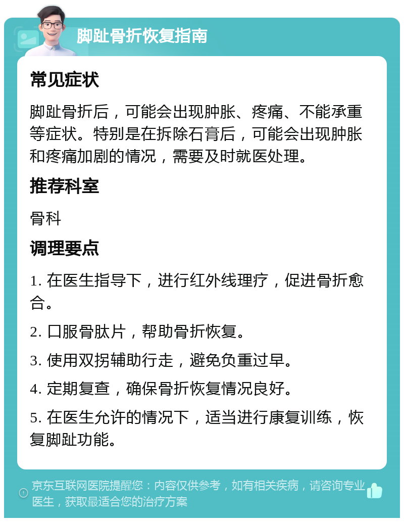 脚趾骨折恢复指南 常见症状 脚趾骨折后，可能会出现肿胀、疼痛、不能承重等症状。特别是在拆除石膏后，可能会出现肿胀和疼痛加剧的情况，需要及时就医处理。 推荐科室 骨科 调理要点 1. 在医生指导下，进行红外线理疗，促进骨折愈合。 2. 口服骨肽片，帮助骨折恢复。 3. 使用双拐辅助行走，避免负重过早。 4. 定期复查，确保骨折恢复情况良好。 5. 在医生允许的情况下，适当进行康复训练，恢复脚趾功能。