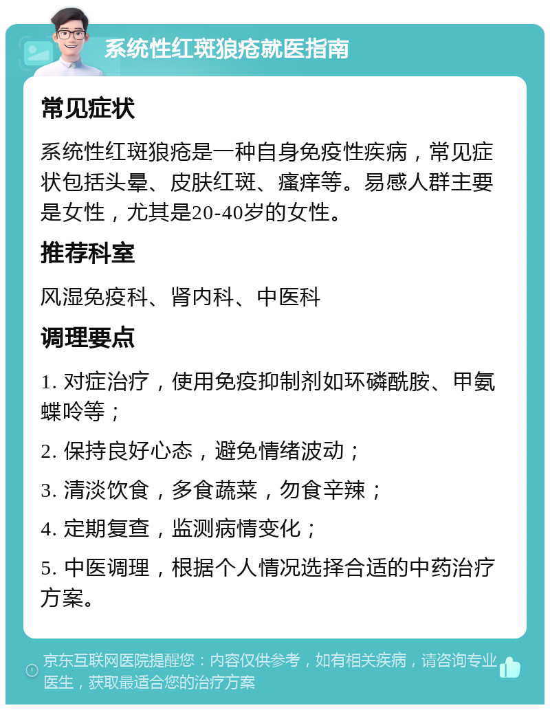 系统性红斑狼疮就医指南 常见症状 系统性红斑狼疮是一种自身免疫性疾病，常见症状包括头晕、皮肤红斑、瘙痒等。易感人群主要是女性，尤其是20-40岁的女性。 推荐科室 风湿免疫科、肾内科、中医科 调理要点 1. 对症治疗，使用免疫抑制剂如环磷酰胺、甲氨蝶呤等； 2. 保持良好心态，避免情绪波动； 3. 清淡饮食，多食蔬菜，勿食辛辣； 4. 定期复查，监测病情变化； 5. 中医调理，根据个人情况选择合适的中药治疗方案。