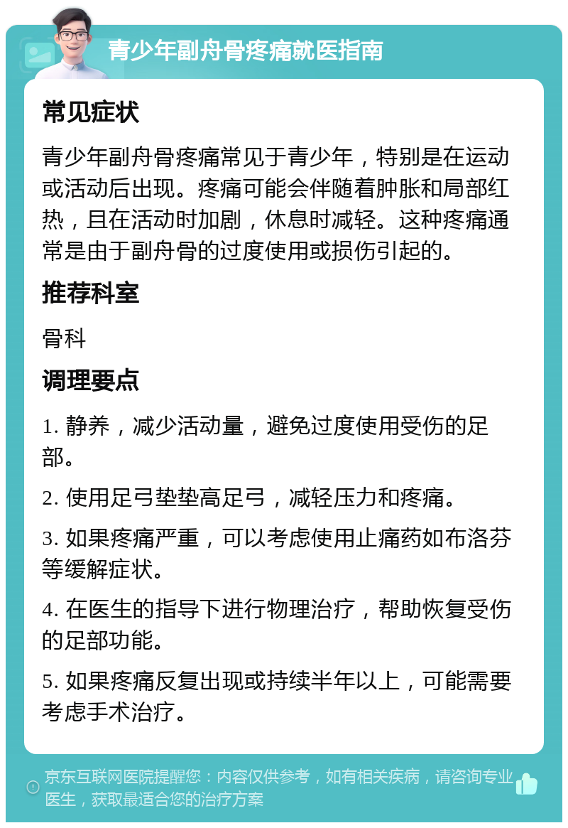 青少年副舟骨疼痛就医指南 常见症状 青少年副舟骨疼痛常见于青少年，特别是在运动或活动后出现。疼痛可能会伴随着肿胀和局部红热，且在活动时加剧，休息时减轻。这种疼痛通常是由于副舟骨的过度使用或损伤引起的。 推荐科室 骨科 调理要点 1. 静养，减少活动量，避免过度使用受伤的足部。 2. 使用足弓垫垫高足弓，减轻压力和疼痛。 3. 如果疼痛严重，可以考虑使用止痛药如布洛芬等缓解症状。 4. 在医生的指导下进行物理治疗，帮助恢复受伤的足部功能。 5. 如果疼痛反复出现或持续半年以上，可能需要考虑手术治疗。