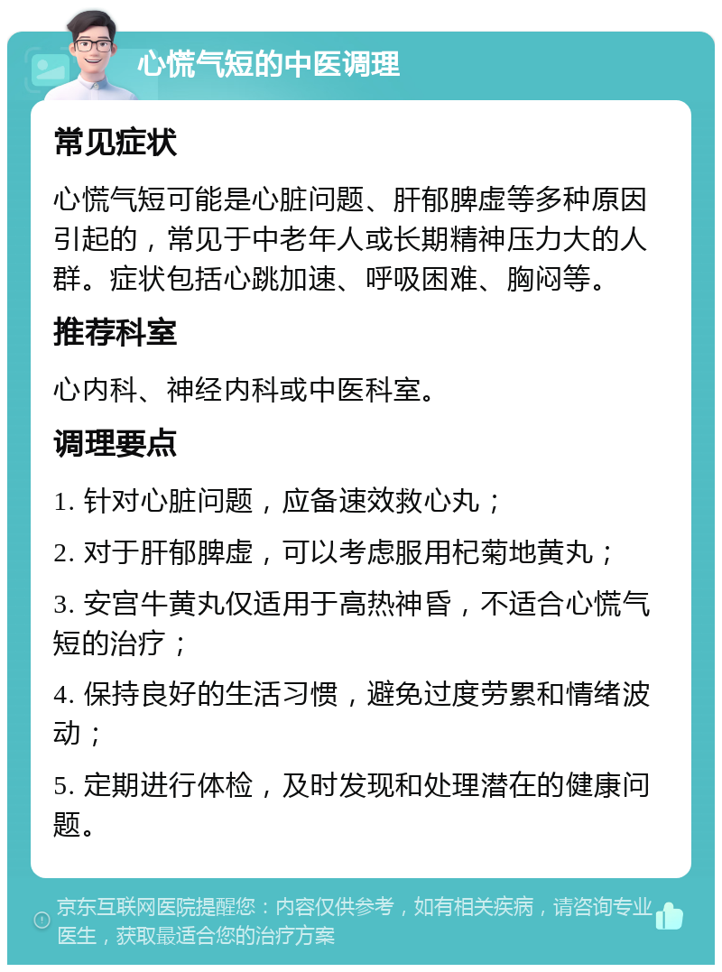 心慌气短的中医调理 常见症状 心慌气短可能是心脏问题、肝郁脾虚等多种原因引起的，常见于中老年人或长期精神压力大的人群。症状包括心跳加速、呼吸困难、胸闷等。 推荐科室 心内科、神经内科或中医科室。 调理要点 1. 针对心脏问题，应备速效救心丸； 2. 对于肝郁脾虚，可以考虑服用杞菊地黄丸； 3. 安宫牛黄丸仅适用于高热神昏，不适合心慌气短的治疗； 4. 保持良好的生活习惯，避免过度劳累和情绪波动； 5. 定期进行体检，及时发现和处理潜在的健康问题。