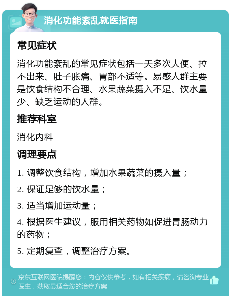 消化功能紊乱就医指南 常见症状 消化功能紊乱的常见症状包括一天多次大便、拉不出来、肚子胀痛、胃部不适等。易感人群主要是饮食结构不合理、水果蔬菜摄入不足、饮水量少、缺乏运动的人群。 推荐科室 消化内科 调理要点 1. 调整饮食结构，增加水果蔬菜的摄入量； 2. 保证足够的饮水量； 3. 适当增加运动量； 4. 根据医生建议，服用相关药物如促进胃肠动力的药物； 5. 定期复查，调整治疗方案。