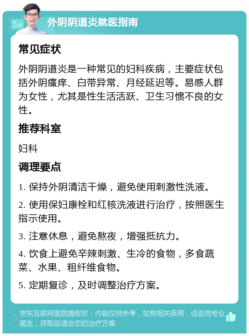 外阴阴道炎就医指南 常见症状 外阴阴道炎是一种常见的妇科疾病，主要症状包括外阴瘙痒、白带异常、月经延迟等。易感人群为女性，尤其是性生活活跃、卫生习惯不良的女性。 推荐科室 妇科 调理要点 1. 保持外阴清洁干燥，避免使用刺激性洗液。 2. 使用保妇康栓和红核洗液进行治疗，按照医生指示使用。 3. 注意休息，避免熬夜，增强抵抗力。 4. 饮食上避免辛辣刺激、生冷的食物，多食蔬菜、水果、粗纤维食物。 5. 定期复诊，及时调整治疗方案。