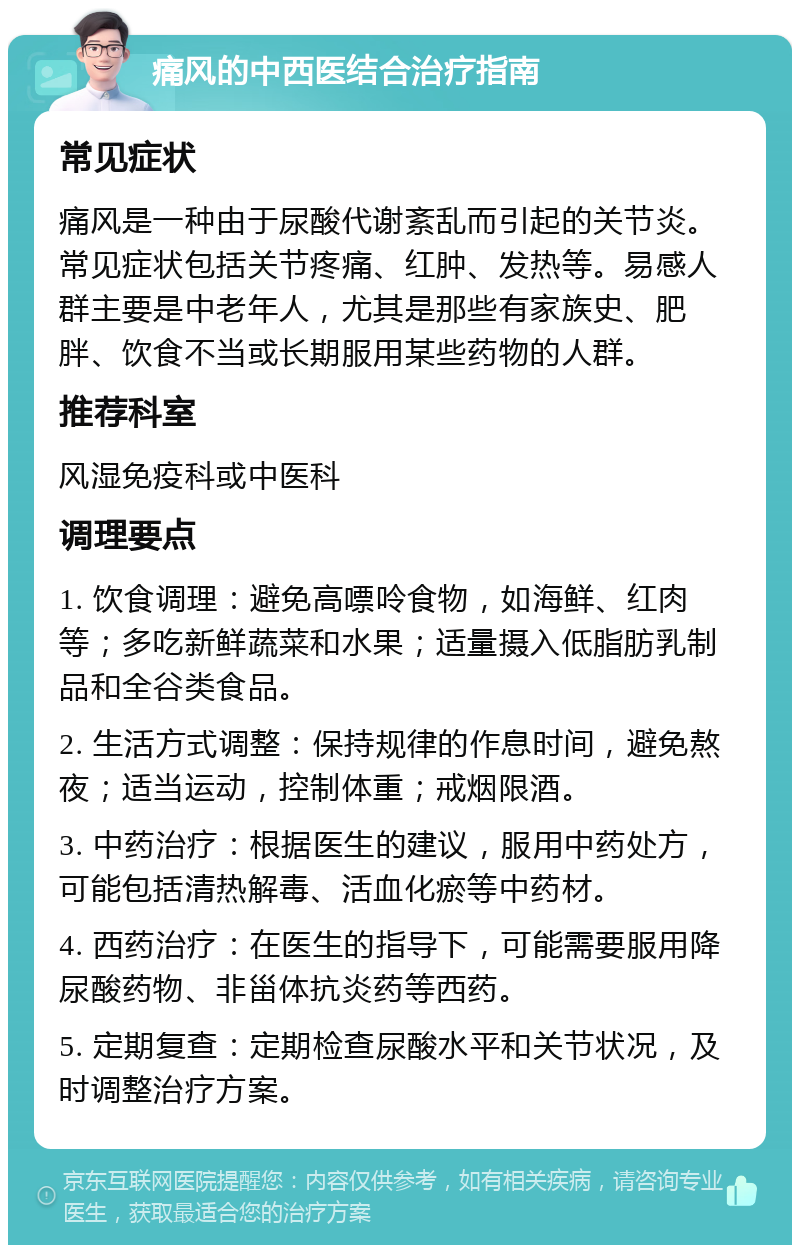 痛风的中西医结合治疗指南 常见症状 痛风是一种由于尿酸代谢紊乱而引起的关节炎。常见症状包括关节疼痛、红肿、发热等。易感人群主要是中老年人，尤其是那些有家族史、肥胖、饮食不当或长期服用某些药物的人群。 推荐科室 风湿免疫科或中医科 调理要点 1. 饮食调理：避免高嘌呤食物，如海鲜、红肉等；多吃新鲜蔬菜和水果；适量摄入低脂肪乳制品和全谷类食品。 2. 生活方式调整：保持规律的作息时间，避免熬夜；适当运动，控制体重；戒烟限酒。 3. 中药治疗：根据医生的建议，服用中药处方，可能包括清热解毒、活血化瘀等中药材。 4. 西药治疗：在医生的指导下，可能需要服用降尿酸药物、非甾体抗炎药等西药。 5. 定期复查：定期检查尿酸水平和关节状况，及时调整治疗方案。