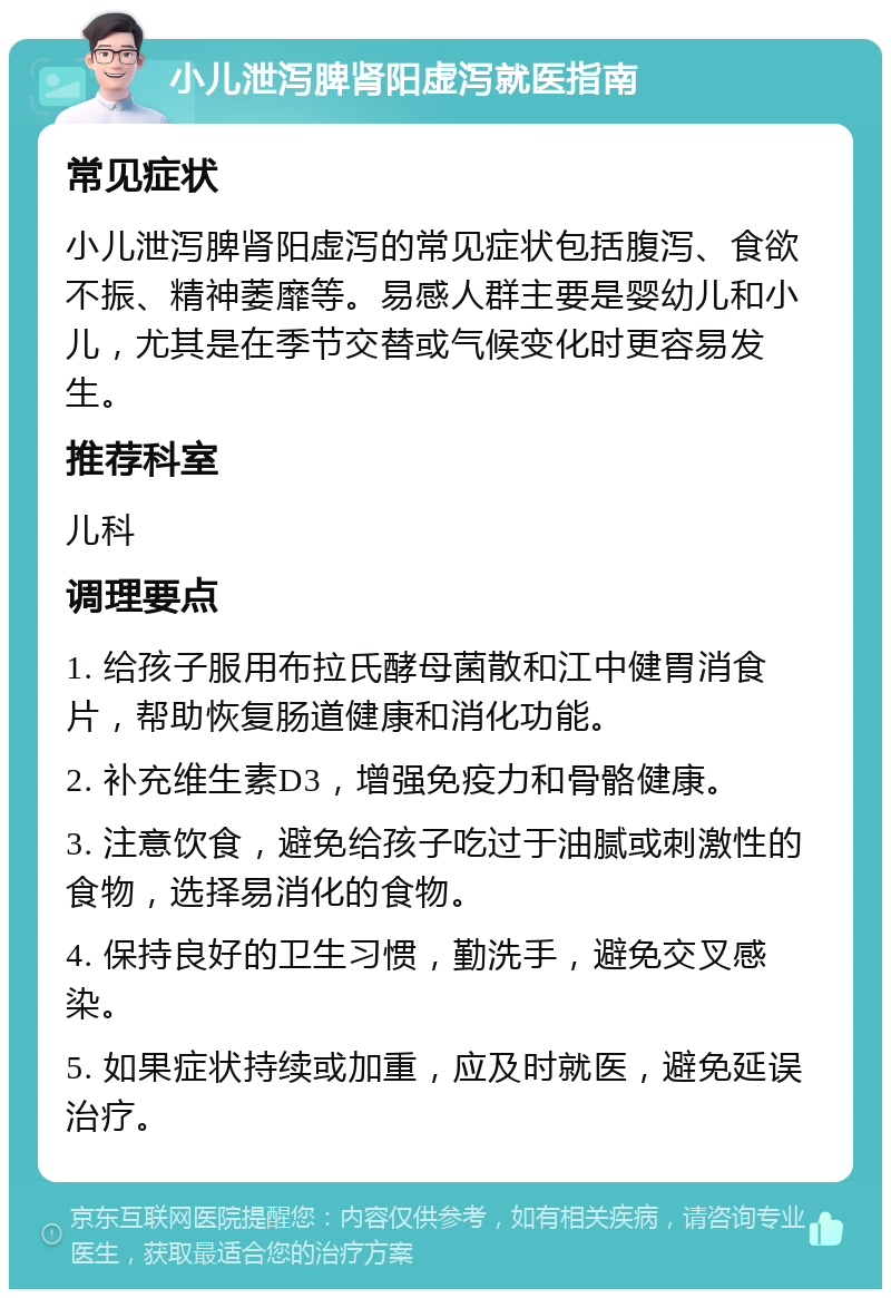 小儿泄泻脾肾阳虚泻就医指南 常见症状 小儿泄泻脾肾阳虚泻的常见症状包括腹泻、食欲不振、精神萎靡等。易感人群主要是婴幼儿和小儿，尤其是在季节交替或气候变化时更容易发生。 推荐科室 儿科 调理要点 1. 给孩子服用布拉氏酵母菌散和江中健胃消食片，帮助恢复肠道健康和消化功能。 2. 补充维生素D3，增强免疫力和骨骼健康。 3. 注意饮食，避免给孩子吃过于油腻或刺激性的食物，选择易消化的食物。 4. 保持良好的卫生习惯，勤洗手，避免交叉感染。 5. 如果症状持续或加重，应及时就医，避免延误治疗。