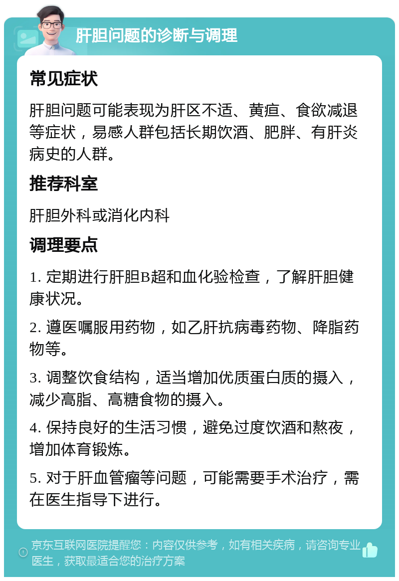 肝胆问题的诊断与调理 常见症状 肝胆问题可能表现为肝区不适、黄疸、食欲减退等症状，易感人群包括长期饮酒、肥胖、有肝炎病史的人群。 推荐科室 肝胆外科或消化内科 调理要点 1. 定期进行肝胆B超和血化验检查，了解肝胆健康状况。 2. 遵医嘱服用药物，如乙肝抗病毒药物、降脂药物等。 3. 调整饮食结构，适当增加优质蛋白质的摄入，减少高脂、高糖食物的摄入。 4. 保持良好的生活习惯，避免过度饮酒和熬夜，增加体育锻炼。 5. 对于肝血管瘤等问题，可能需要手术治疗，需在医生指导下进行。