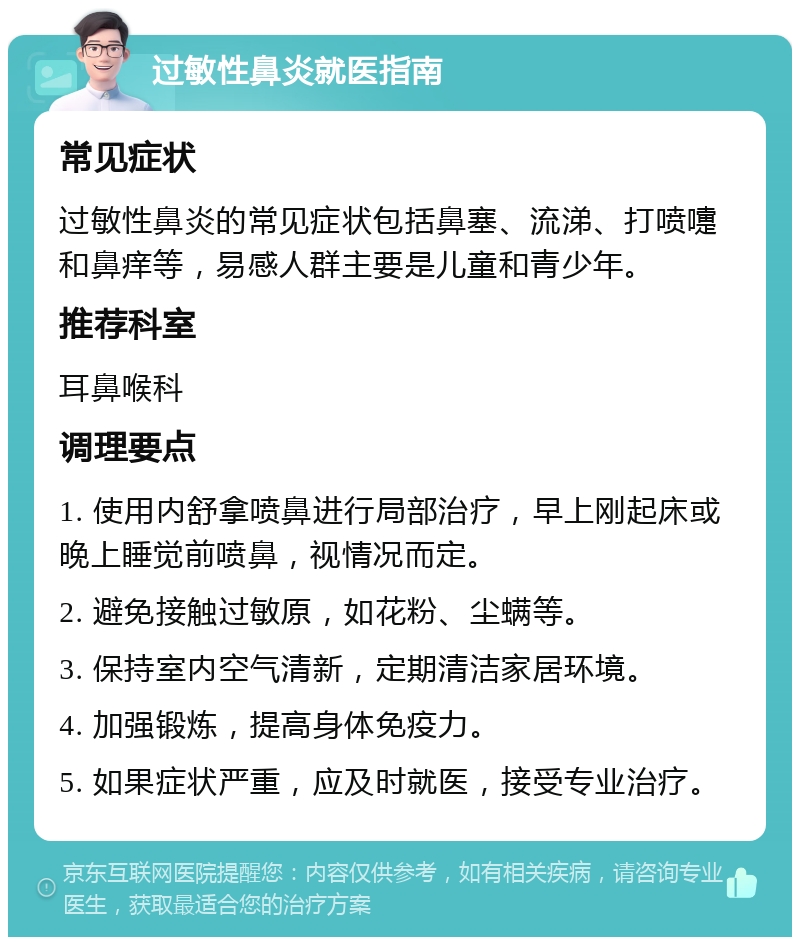 过敏性鼻炎就医指南 常见症状 过敏性鼻炎的常见症状包括鼻塞、流涕、打喷嚏和鼻痒等，易感人群主要是儿童和青少年。 推荐科室 耳鼻喉科 调理要点 1. 使用内舒拿喷鼻进行局部治疗，早上刚起床或晚上睡觉前喷鼻，视情况而定。 2. 避免接触过敏原，如花粉、尘螨等。 3. 保持室内空气清新，定期清洁家居环境。 4. 加强锻炼，提高身体免疫力。 5. 如果症状严重，应及时就医，接受专业治疗。