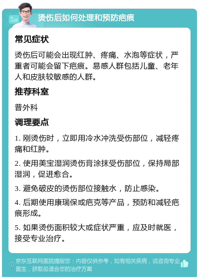 烫伤后如何处理和预防疤痕 常见症状 烫伤后可能会出现红肿、疼痛、水泡等症状，严重者可能会留下疤痕。易感人群包括儿童、老年人和皮肤较敏感的人群。 推荐科室 普外科 调理要点 1. 刚烫伤时，立即用冷水冲洗受伤部位，减轻疼痛和红肿。 2. 使用美宝湿润烫伤膏涂抹受伤部位，保持局部湿润，促进愈合。 3. 避免破皮的烫伤部位接触水，防止感染。 4. 后期使用康瑞保或疤克等产品，预防和减轻疤痕形成。 5. 如果烫伤面积较大或症状严重，应及时就医，接受专业治疗。