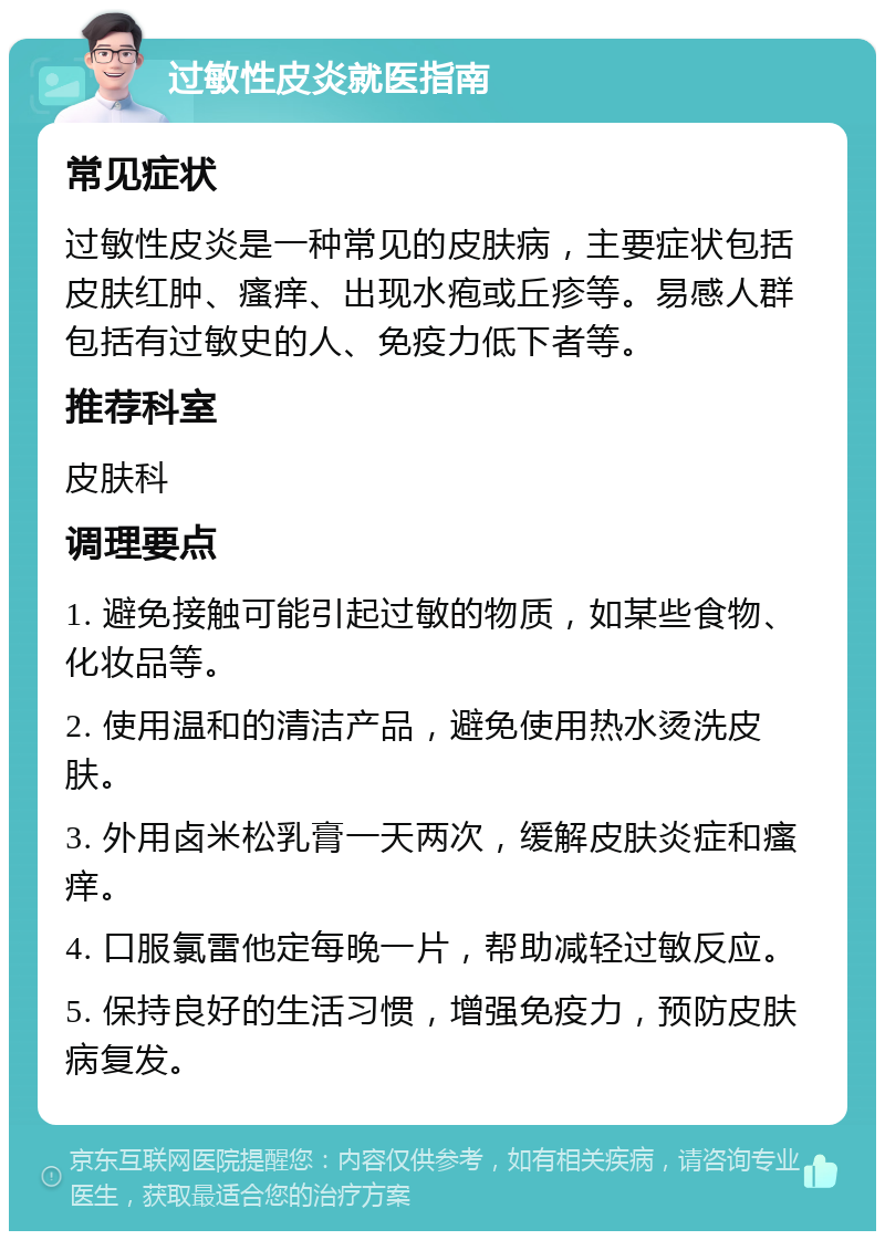 过敏性皮炎就医指南 常见症状 过敏性皮炎是一种常见的皮肤病，主要症状包括皮肤红肿、瘙痒、出现水疱或丘疹等。易感人群包括有过敏史的人、免疫力低下者等。 推荐科室 皮肤科 调理要点 1. 避免接触可能引起过敏的物质，如某些食物、化妆品等。 2. 使用温和的清洁产品，避免使用热水烫洗皮肤。 3. 外用卤米松乳膏一天两次，缓解皮肤炎症和瘙痒。 4. 口服氯雷他定每晚一片，帮助减轻过敏反应。 5. 保持良好的生活习惯，增强免疫力，预防皮肤病复发。