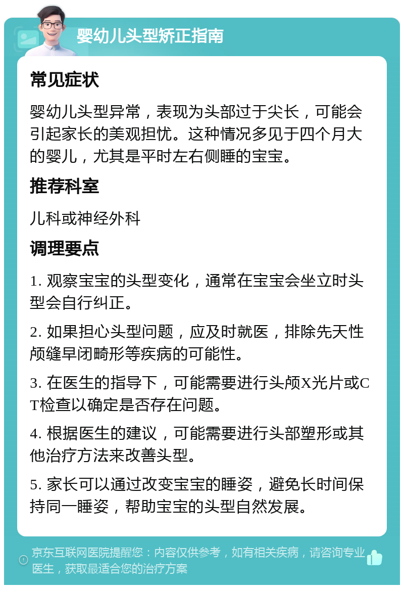 婴幼儿头型矫正指南 常见症状 婴幼儿头型异常，表现为头部过于尖长，可能会引起家长的美观担忧。这种情况多见于四个月大的婴儿，尤其是平时左右侧睡的宝宝。 推荐科室 儿科或神经外科 调理要点 1. 观察宝宝的头型变化，通常在宝宝会坐立时头型会自行纠正。 2. 如果担心头型问题，应及时就医，排除先天性颅缝早闭畸形等疾病的可能性。 3. 在医生的指导下，可能需要进行头颅X光片或CT检查以确定是否存在问题。 4. 根据医生的建议，可能需要进行头部塑形或其他治疗方法来改善头型。 5. 家长可以通过改变宝宝的睡姿，避免长时间保持同一睡姿，帮助宝宝的头型自然发展。