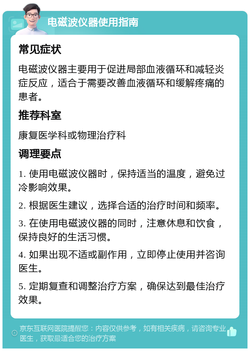 电磁波仪器使用指南 常见症状 电磁波仪器主要用于促进局部血液循环和减轻炎症反应，适合于需要改善血液循环和缓解疼痛的患者。 推荐科室 康复医学科或物理治疗科 调理要点 1. 使用电磁波仪器时，保持适当的温度，避免过冷影响效果。 2. 根据医生建议，选择合适的治疗时间和频率。 3. 在使用电磁波仪器的同时，注意休息和饮食，保持良好的生活习惯。 4. 如果出现不适或副作用，立即停止使用并咨询医生。 5. 定期复查和调整治疗方案，确保达到最佳治疗效果。