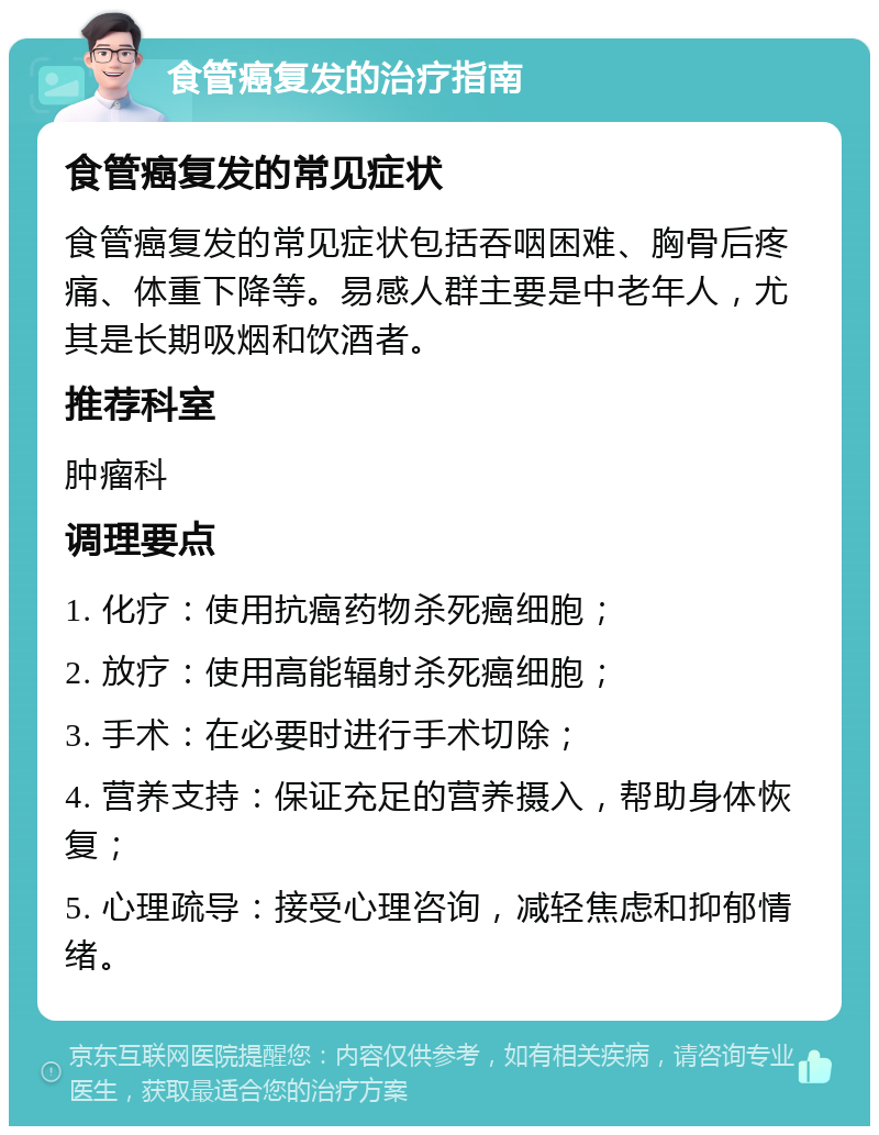 食管癌复发的治疗指南 食管癌复发的常见症状 食管癌复发的常见症状包括吞咽困难、胸骨后疼痛、体重下降等。易感人群主要是中老年人，尤其是长期吸烟和饮酒者。 推荐科室 肿瘤科 调理要点 1. 化疗：使用抗癌药物杀死癌细胞； 2. 放疗：使用高能辐射杀死癌细胞； 3. 手术：在必要时进行手术切除； 4. 营养支持：保证充足的营养摄入，帮助身体恢复； 5. 心理疏导：接受心理咨询，减轻焦虑和抑郁情绪。